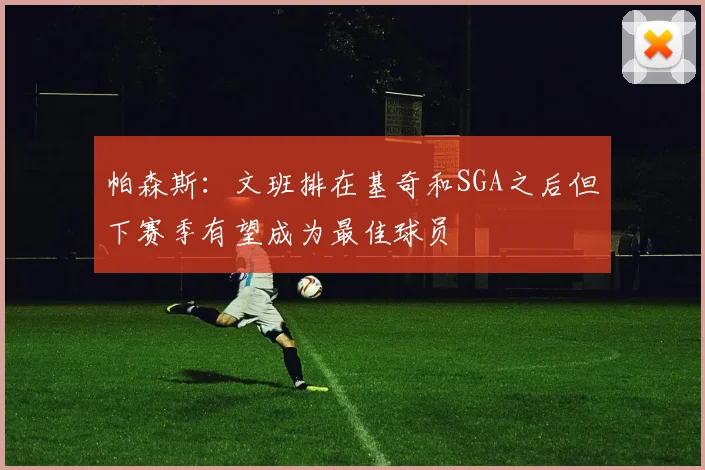 帕森斯：文班排在基奇和SGA之后但下赛季有望成为最佳球员
