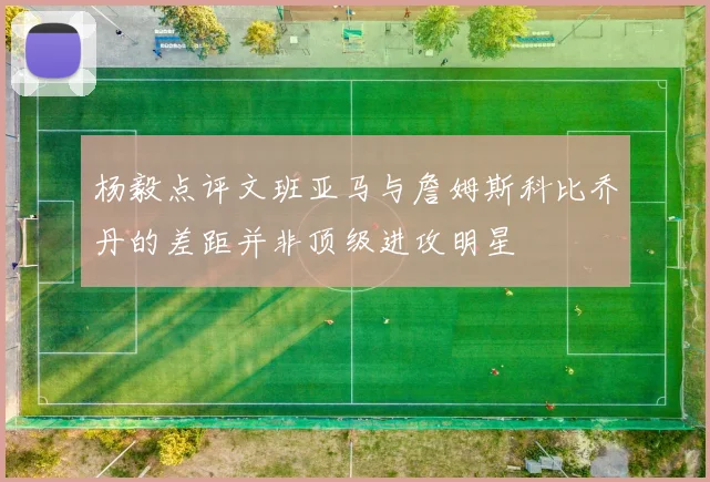 杨毅点评文班亚马与詹姆斯科比乔丹的差距并非顶级进攻明星