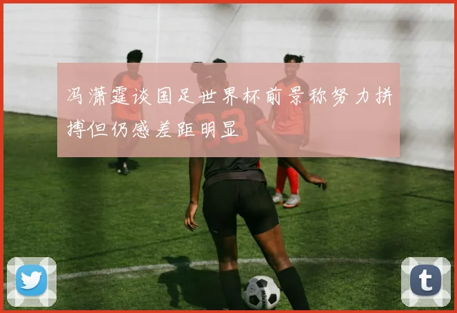 冯潇霆谈国足世界杯前景称努力拼搏但仍感差距明显