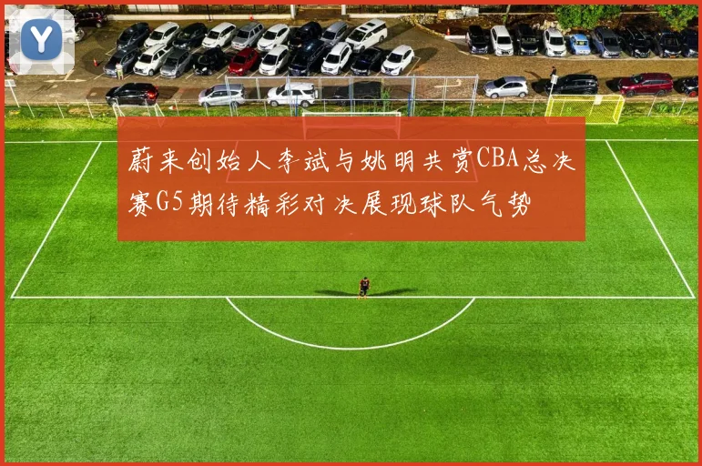 蔚来创始人李斌与姚明共赏CBA总决赛G5期待精彩对决展现球队气势