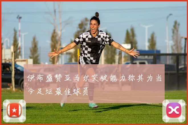 伊布盛赞亚马尔突破能力称其为当今足坛最佳球员