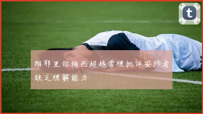 维耶里称梅西超越常理批评安帅者缺乏理解能力