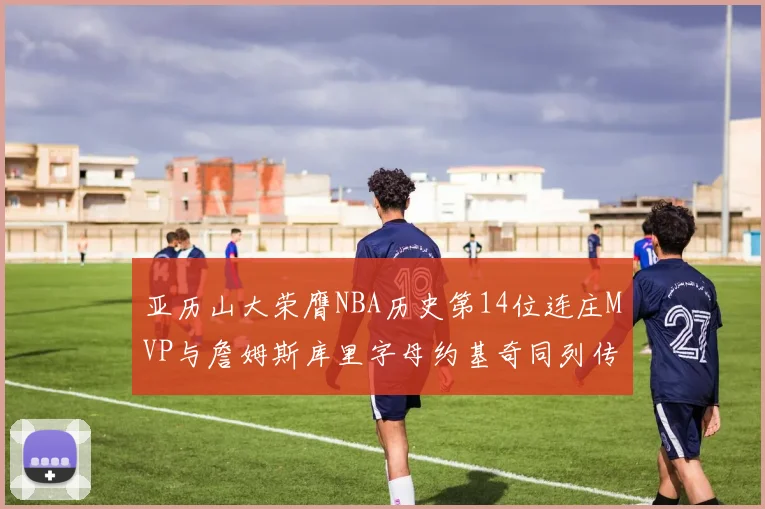 亚历山大荣膺NBA历史第14位连庄MVP与詹姆斯库里字母约基奇同列传奇行列