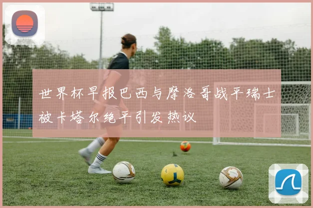世界杯早报巴西与摩洛哥战平瑞士被卡塔尔绝平引发热议
