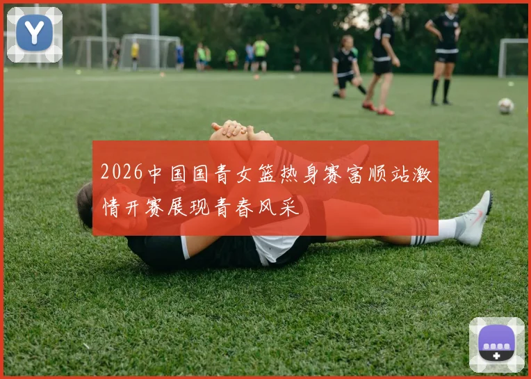 2026中国国青女篮热身赛富顺站激情开赛展现青春风采