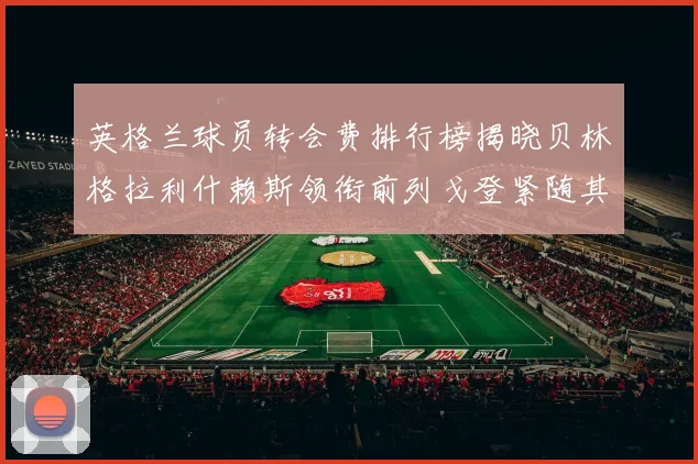 英格兰球员转会费排行榜揭晓贝林格拉利什赖斯领衔前列戈登紧随其后