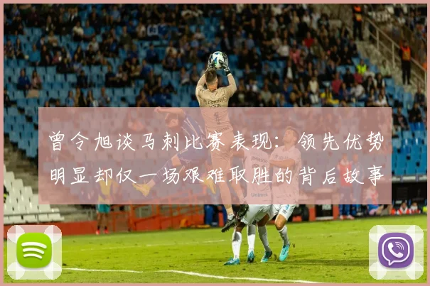 曾令旭谈马刺比赛表现：领先优势明显却仅一场艰难取胜的背后故事