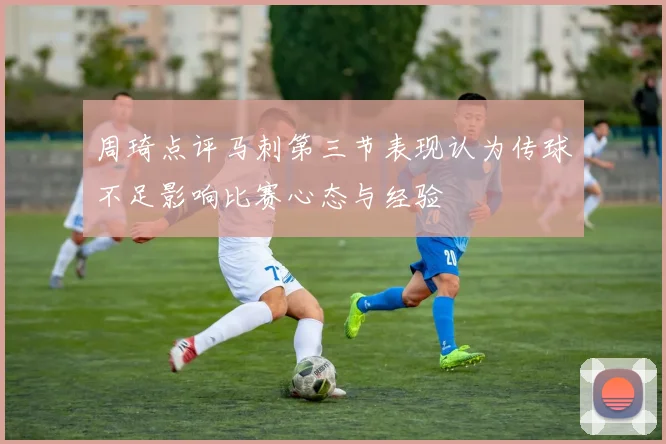 周琦点评马刺第三节表现认为传球不足影响比赛心态与经验
