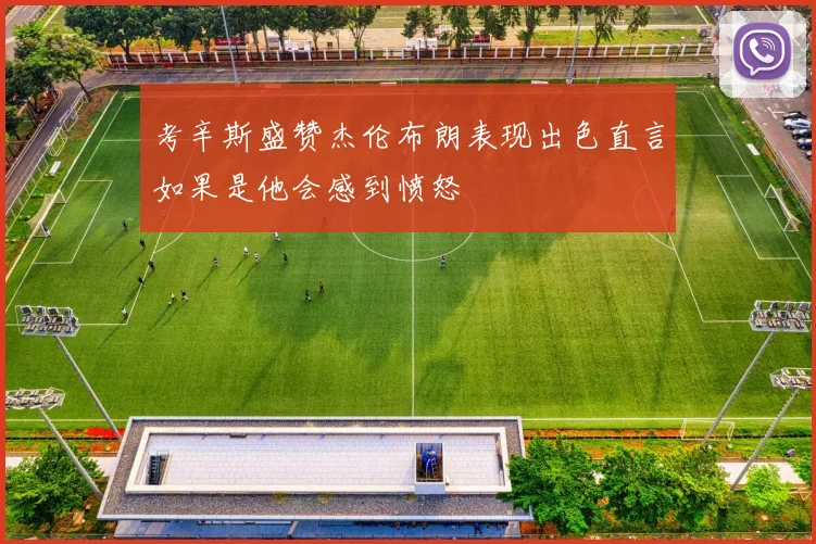 考辛斯盛赞杰伦布朗表现出色直言如果是他会感到愤怒
