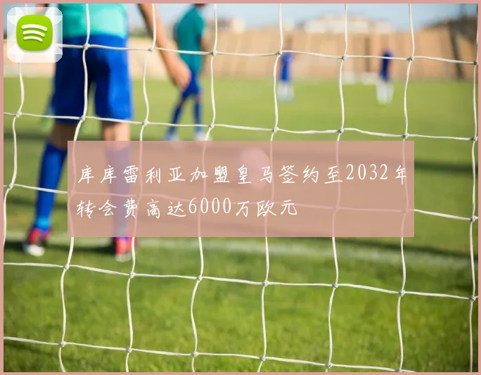 库库雷利亚加盟皇马签约至2032年转会费高达6000万欧元