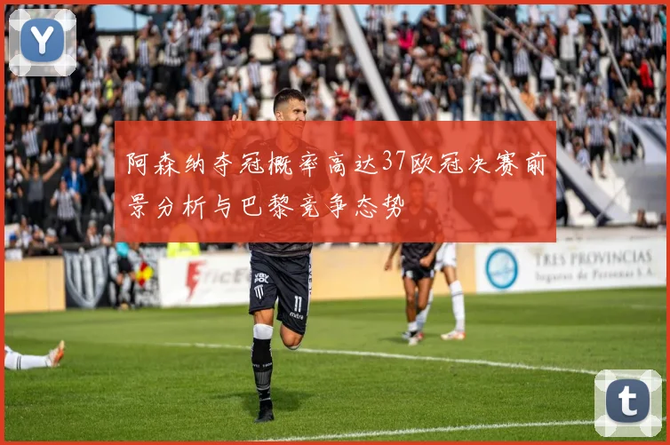 阿森纳夺冠概率高达37欧冠决赛前景分析与巴黎竞争态势