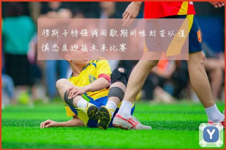 穆斯卡特强调间歇期训练刻苦以谨慎态度迎接未来比赛