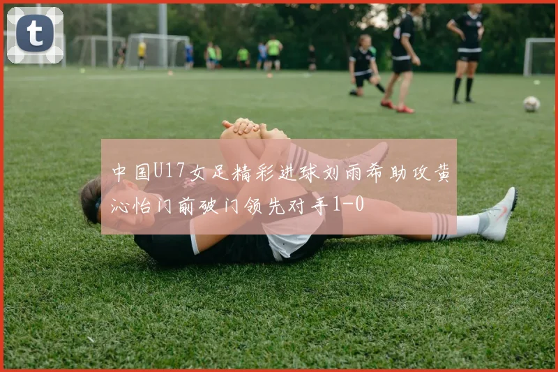 中国U17女足精彩进球刘雨希助攻黄沁怡门前破门领先对手1-0