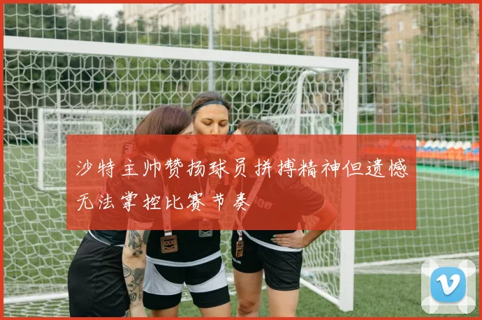 沙特主帅赞扬球员拼搏精神但遗憾无法掌控比赛节奏