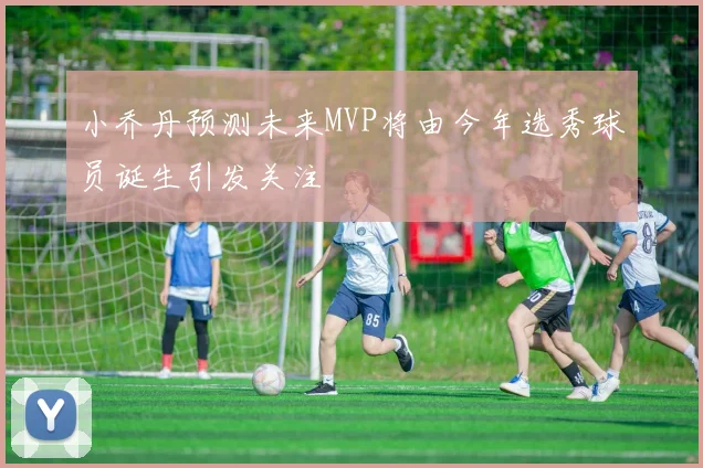 小乔丹预测未来MVP将由今年选秀球员诞生引发关注