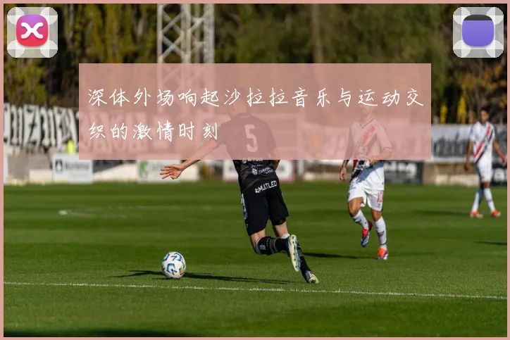 深体外场响起沙拉拉音乐与运动交织的激情时刻