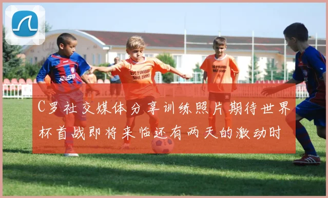 C罗社交媒体分享训练照片期待世界杯首战即将来临还有两天的激动时刻